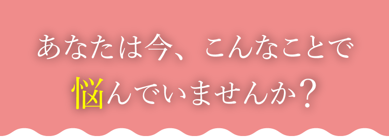 あなたは今、こんなことで悩んでいませんか？