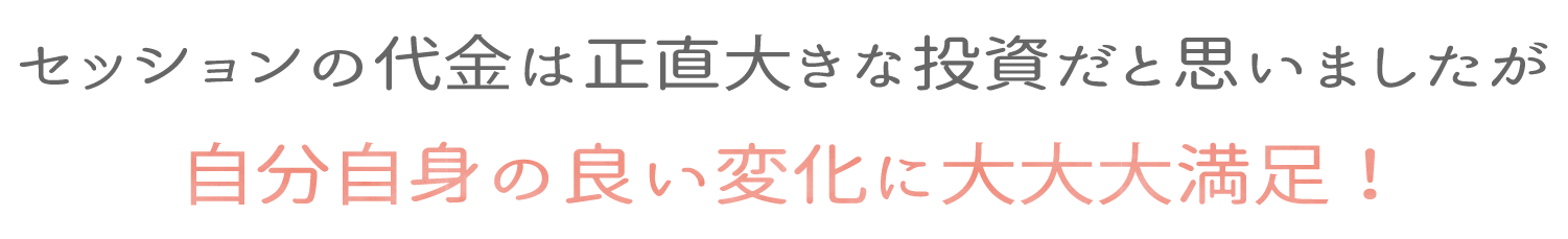 セッションの代金は正直大きな投資だと思いましたが自分自身の良い変化に大大大満足！