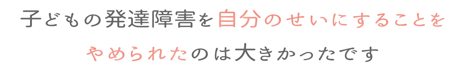 子供の発達障害を自分のせいにすることをやめられたのは大きかったです