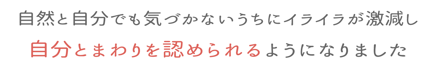 自然と自分でも気づかないうちにイライラが激減し自分とまわりを認められるようになりました