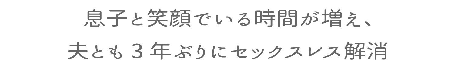 息子と笑顔でいる時間が増え、夫とも３年ぶりにセックスレス解消