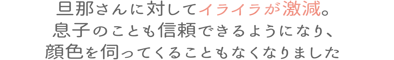 旦那さんに対してイライラが激減。息子のことも信頼できるようになり、顔色を伺ってくることもなくなりました