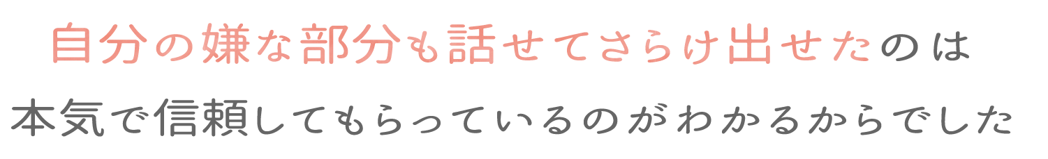 自分の嫌いな部分も話せてさらけ出せたのは本気で信頼してもらっているのがわかるからでした