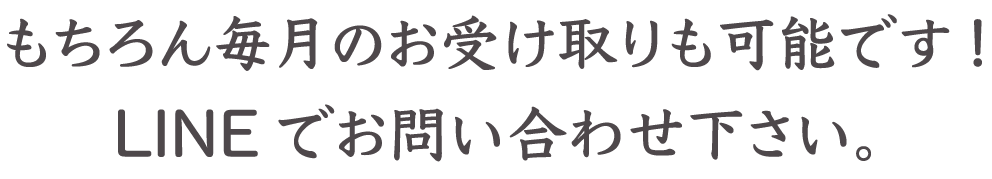 もちろん毎月のお受け取りも可能です!LINEでお問い合わせ下さい。