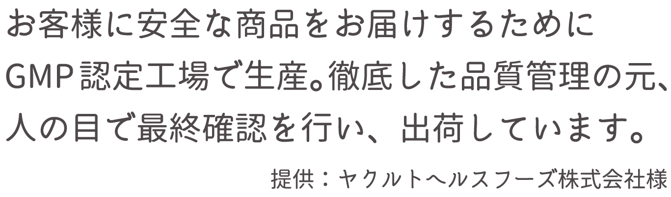 お客様に安全な商品をお届けするためにGMP認定工場で生産。徹底した品質管理の元、人の目で最終確認を行い、出荷しています。